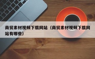 济源商贸素材视频下载网站（商贸素材视频下载网站有哪些）
