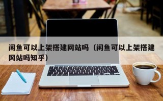 济源闲鱼可以上架搭建网站吗（闲鱼可以上架搭建网站吗知乎）